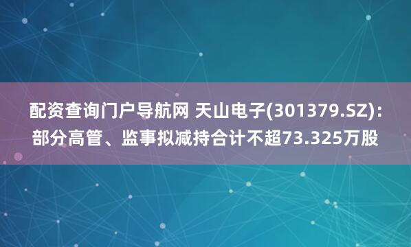 配资查询门户导航网 天山电子(301379.SZ)：部分高管、监事拟减持合计不超73.325万股