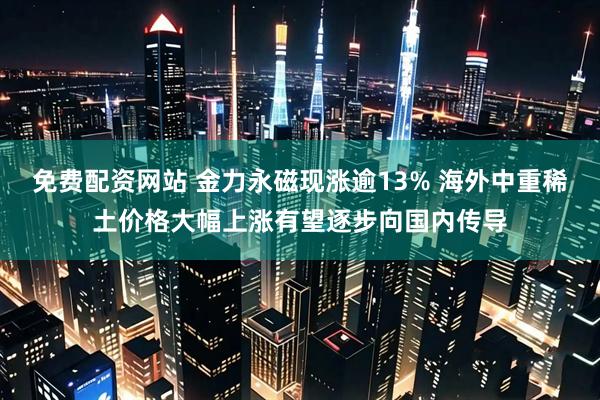 免费配资网站 金力永磁现涨逾13% 海外中重稀土价格大幅上涨有望逐步向国内传导