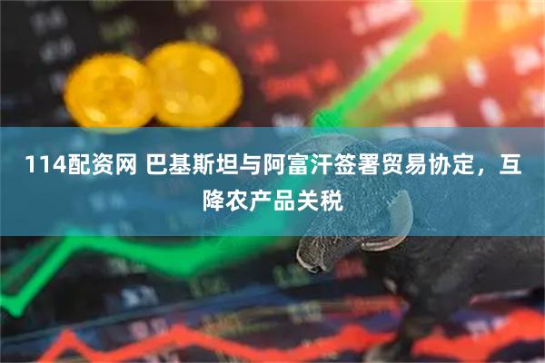 114配资网 巴基斯坦与阿富汗签署贸易协定，互降农产品关税