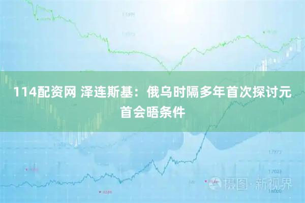 114配资网 泽连斯基：俄乌时隔多年首次探讨元首会晤条件