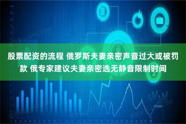 股票配资的流程 俄罗斯夫妻亲密声音过大或被罚款 俄专家建议夫妻亲密选无静音限制时间