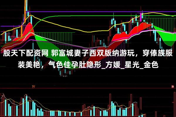 股天下配资网 郭富城妻子西双版纳游玩，穿傣族服装美艳，气色佳孕肚隐形_方媛_星光_金色