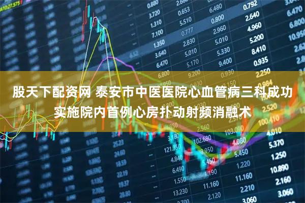 股天下配资网 泰安市中医医院心血管病三科成功实施院内首例心房扑动射频消融术