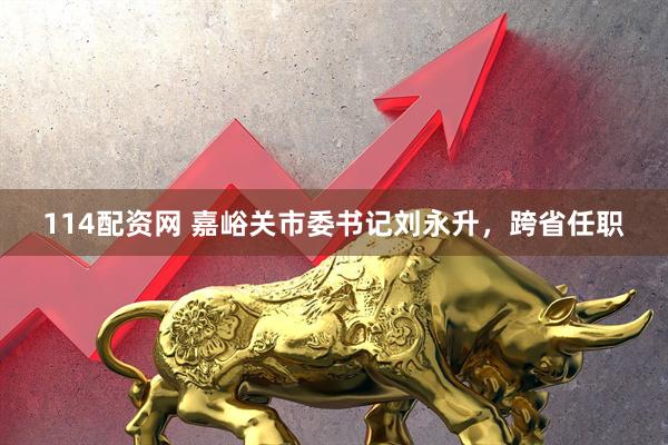 114配资网 嘉峪关市委书记刘永升，跨省任职