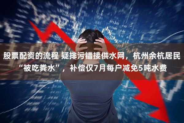 股票配资的流程 疑排污错接供水网，杭州余杭居民“被吃粪水”，补偿仅7月每户减免5吨水费