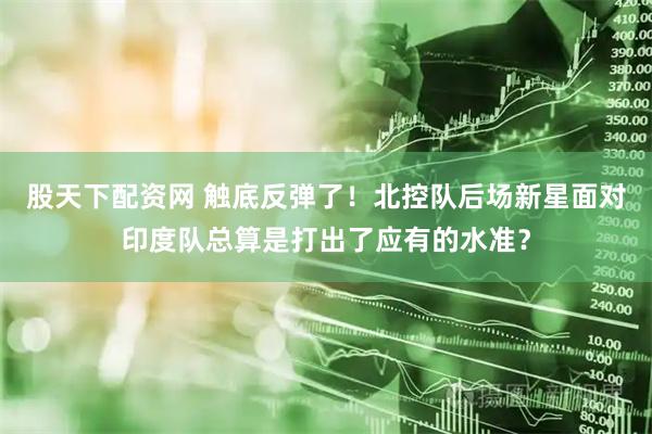 股天下配资网 触底反弹了！北控队后场新星面对印度队总算是打出了应有的水准？