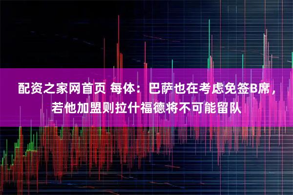 配资之家网首页 每体:巴萨也在考虑免签B席,若他加盟则拉什福德将不可能留队