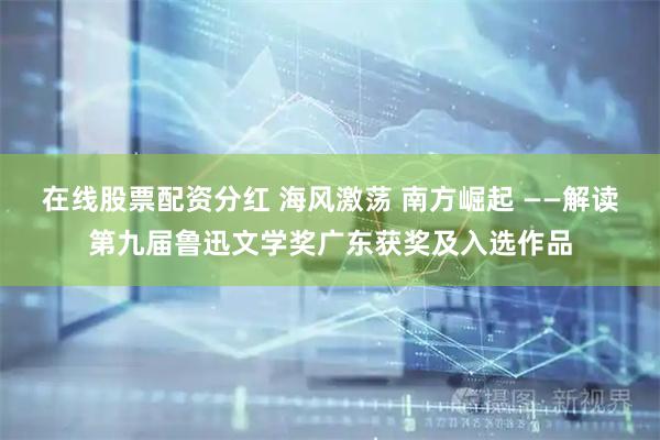 在线股票配资分红 海风激荡 南方崛起 ——解读第九届鲁迅文学奖广东获奖及入选作品
