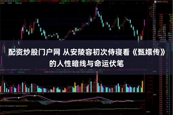 配资炒股门户网 从安陵容初次侍寝看《甄嬛传》的人性暗线与命运伏笔