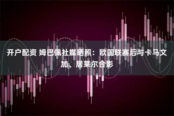 开户配资 姆巴佩社媒晒照：欧国联赛后与卡马文加、居莱尔合影