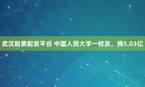 武汉股票配资平台 中国人民大学一校友，捐5.03亿